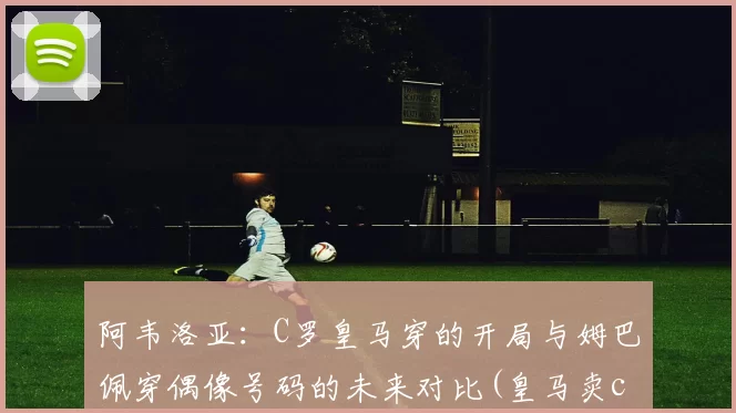 阿韦洛亚：C罗皇马穿的开局与姆巴佩穿偶像号码的未来对比(皇马卖c罗买阿扎尔)